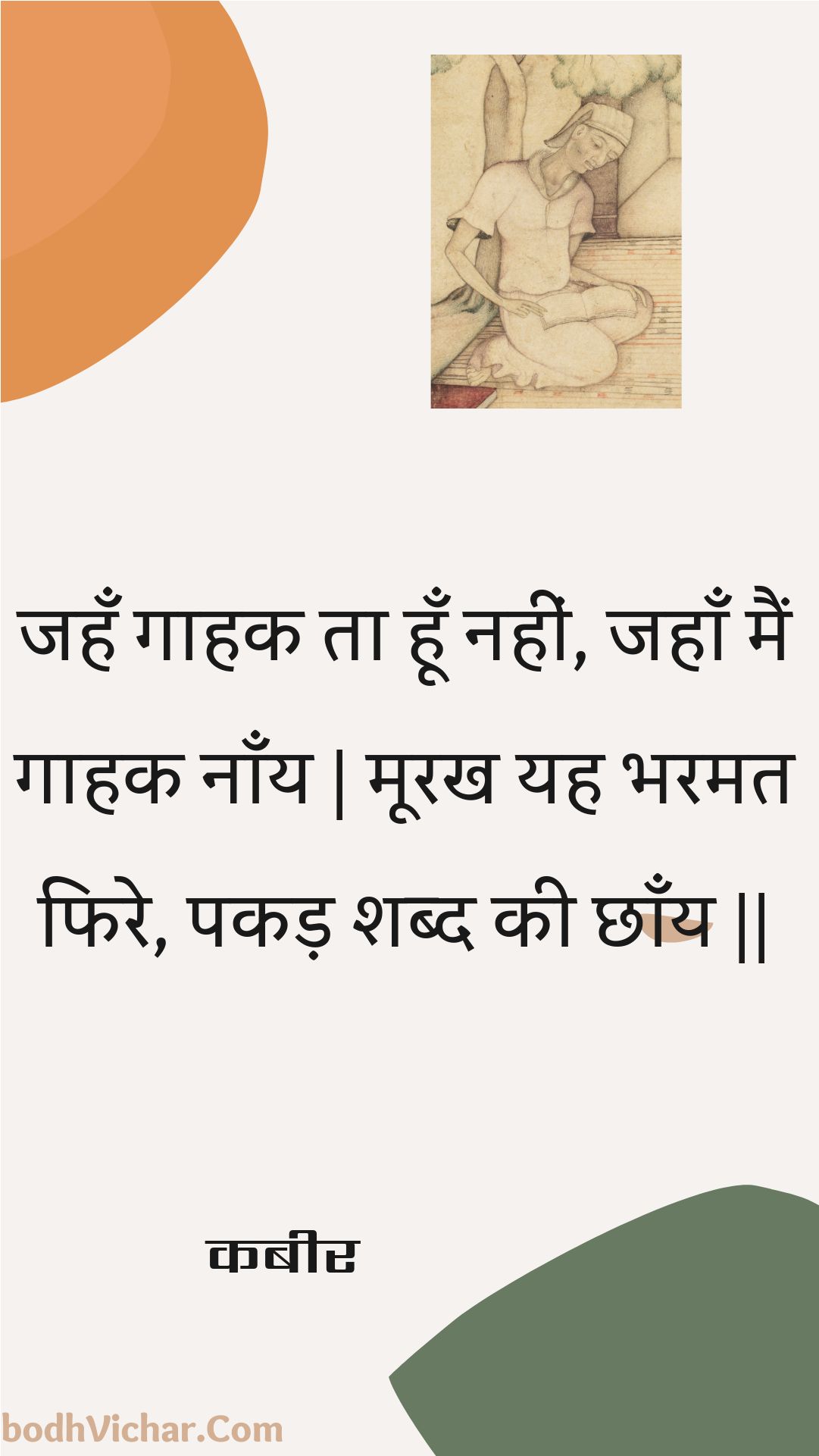 जहँ गाहक ता हूँ नहीं, जहाँ मैं गाहक नाँय | मूरख यह भरमत फिरे, पकड़ शब्द की छाँय || : Jahan gaahak ta hoon nahin, jahaan main gaahak naany | moorakh yah bharamat phire, pakad shabd kee chhaany || - कबीर