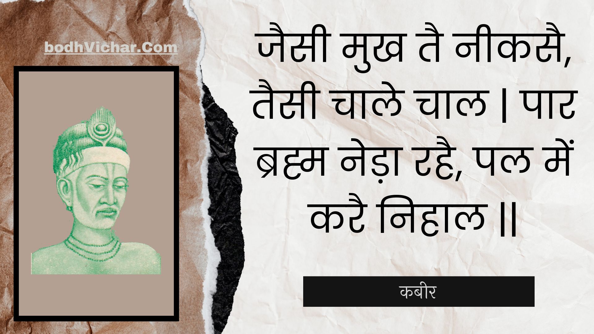 जैसी मुख तै नीकसै, तैसी चाले चाल | पार ब्रह्म नेड़ा रहै, पल में करै निहाल || : Jaisee mukh tai neekasai, taisee chaale chaal | paar brahm neda rahai, pal mein karai nihaal || - कबीर