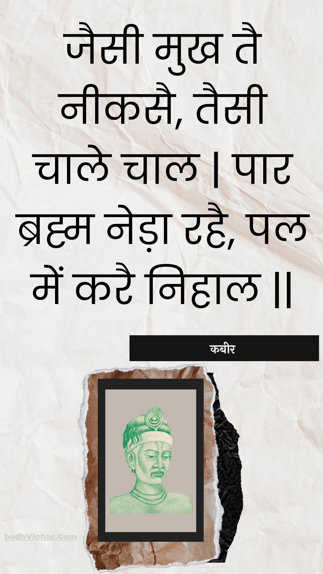 जैसी मुख तै नीकसै, तैसी चाले चाल | पार ब्रह्म नेड़ा रहै, पल में करै निहाल || : Jaisee mukh tai neekasai, taisee chaale chaal | paar brahm neda rahai, pal mein karai nihaal || - कबीर