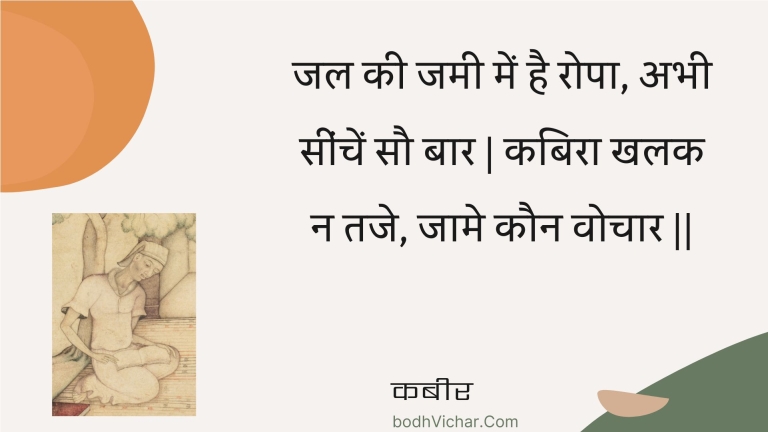 जल की जमी में है रोपा, अभी सींचें सौ बार | कबिरा खलक न तजे, जामे कौन वोचार || : Jal kee jamee mein hai ropa, abhee seenchen sau baar | kabira khalak na taje, jaame kaun vochaar || - कबीर