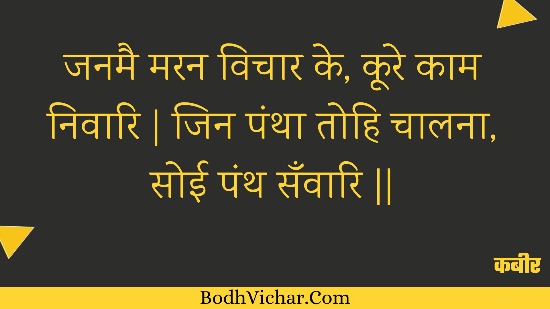 जनमै मरन विचार के, कूरे काम निवारि | जिन पंथा तोहि चालना, सोई पंथ सँवारि || : Janamai maran vichaar ke, koore kaam nivaari | jin pantha tohi chaalana, soee panth sanvaari || - कबीर