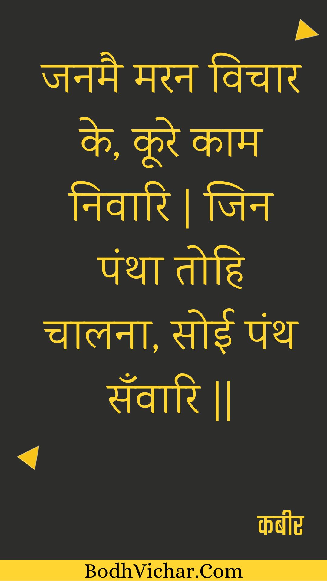 जनमै मरन विचार के, कूरे काम निवारि | जिन पंथा तोहि चालना, सोई पंथ सँवारि || : Janamai maran vichaar ke, koore kaam nivaari | jin pantha tohi chaalana, soee panth sanvaari || - कबीर