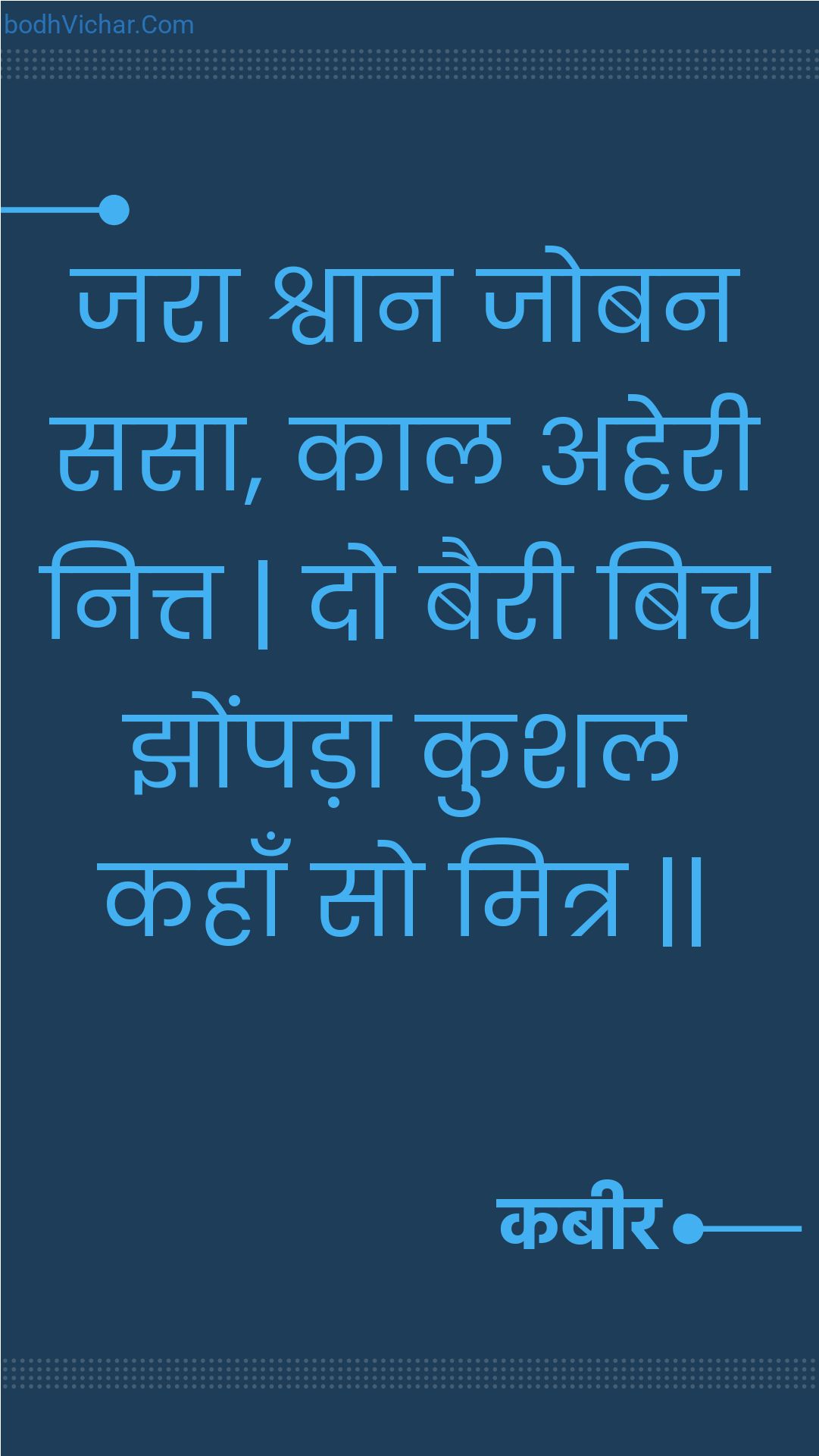 जरा श्वान जोबन ससा, काल अहेरी नित्त | दो बैरी बिच झोंपड़ा कुशल कहाँ सो मित्र || : Jara shvaan joban sasa, kaal aheree nitt | do bairee bich jhompada kushal kahaan so mitr || - कबीर