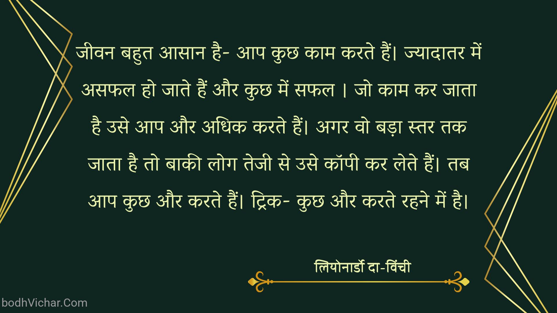 जीवन बहुत आसान है- आप कुछ काम करते हैं। ज्यादातर में असफल हो जाते हैं और कुछ में सफल । जो काम कर जाता है उसे आप और अधिक करते हैं। अगर वो बड़ा स्तर तक जाता है तो बाकी लोग तेजी से उसे कॉपी कर लेते हैं। तब आप कुछ और करते हैं। ट्रिक- कुछ और करते रहने में है। : Jeevan abhut hi aasan hai- aap kuchhkaam karte hain. jyadatar me asafal ho jate hain aur kchh mein safal . - लियोनार्डो दा-विंची