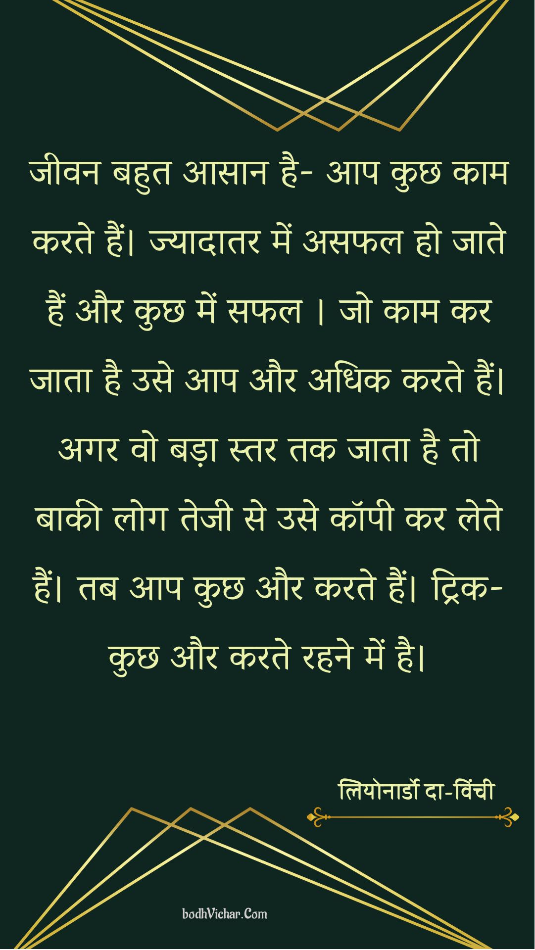 जीवन बहुत आसान है- आप कुछ काम करते हैं। ज्यादातर में असफल हो जाते हैं और कुछ में सफल । जो काम कर जाता है उसे आप और अधिक करते हैं। अगर वो बड़ा स्तर तक जाता है तो बाकी लोग तेजी से उसे कॉपी कर लेते हैं। तब आप कुछ और करते हैं। ट्रिक- कुछ और करते रहने में है। : Jeevan abhut hi aasan hai- aap kuchhkaam karte hain. jyadatar me asafal ho jate hain aur kchh mein safal . - लियोनार्डो दा-विंची