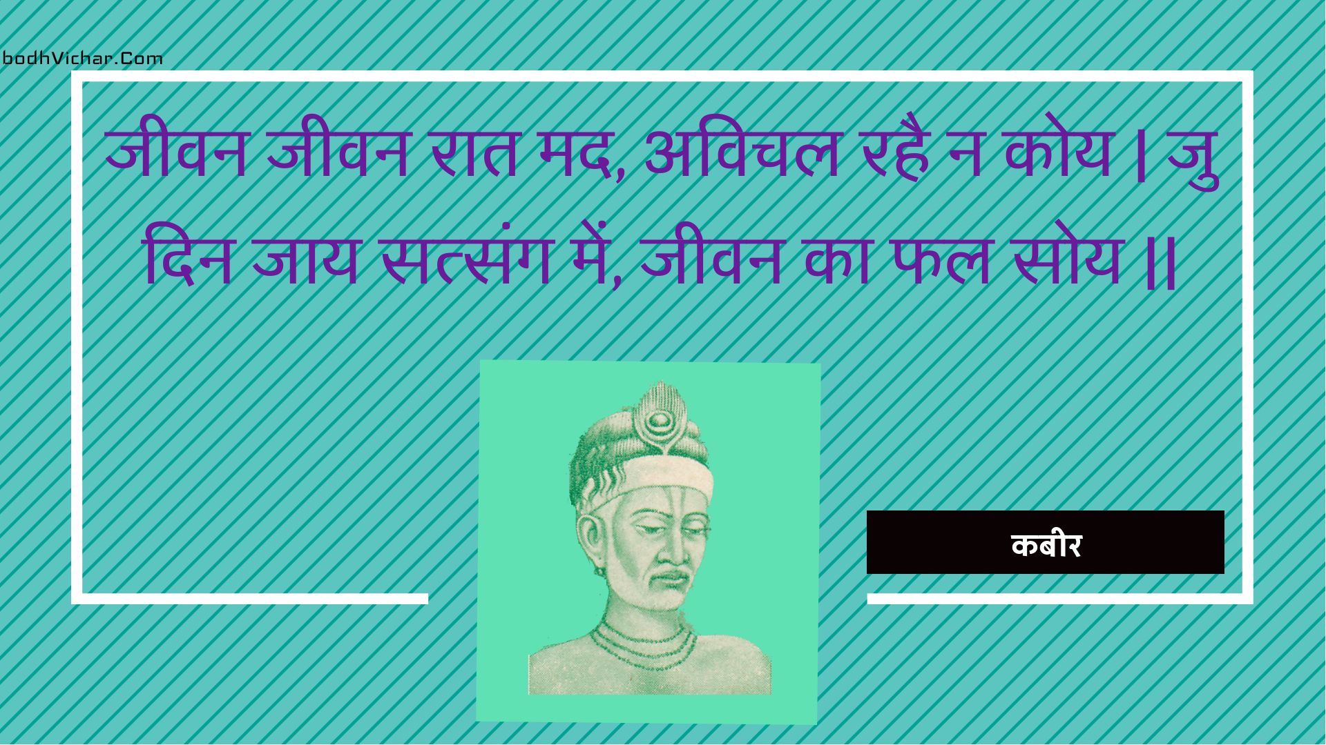 जीवन जीवन रात मद, अविचल रहै न कोय | जु दिन जाय सत्संग में, जीवन का फल सोय || : Jeevan jeevan raat mad, avichal rahai na koy | ju din jaay satsang mein, jeevan ka phal soy || - कबीर