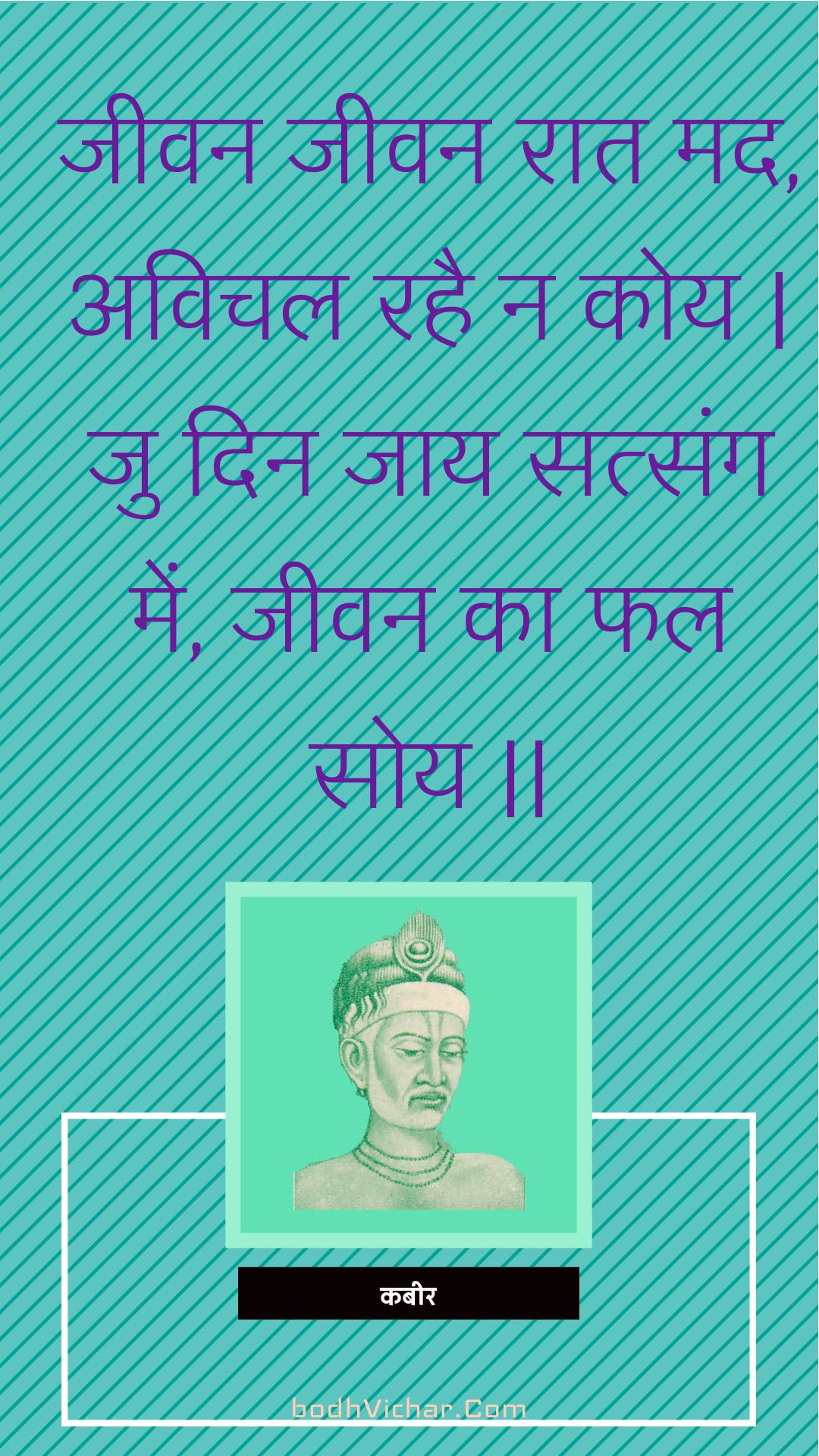 जीवन जीवन रात मद, अविचल रहै न कोय | जु दिन जाय सत्संग में, जीवन का फल सोय || : Jeevan jeevan raat mad, avichal rahai na koy | ju din jaay satsang mein, jeevan ka phal soy || - कबीर