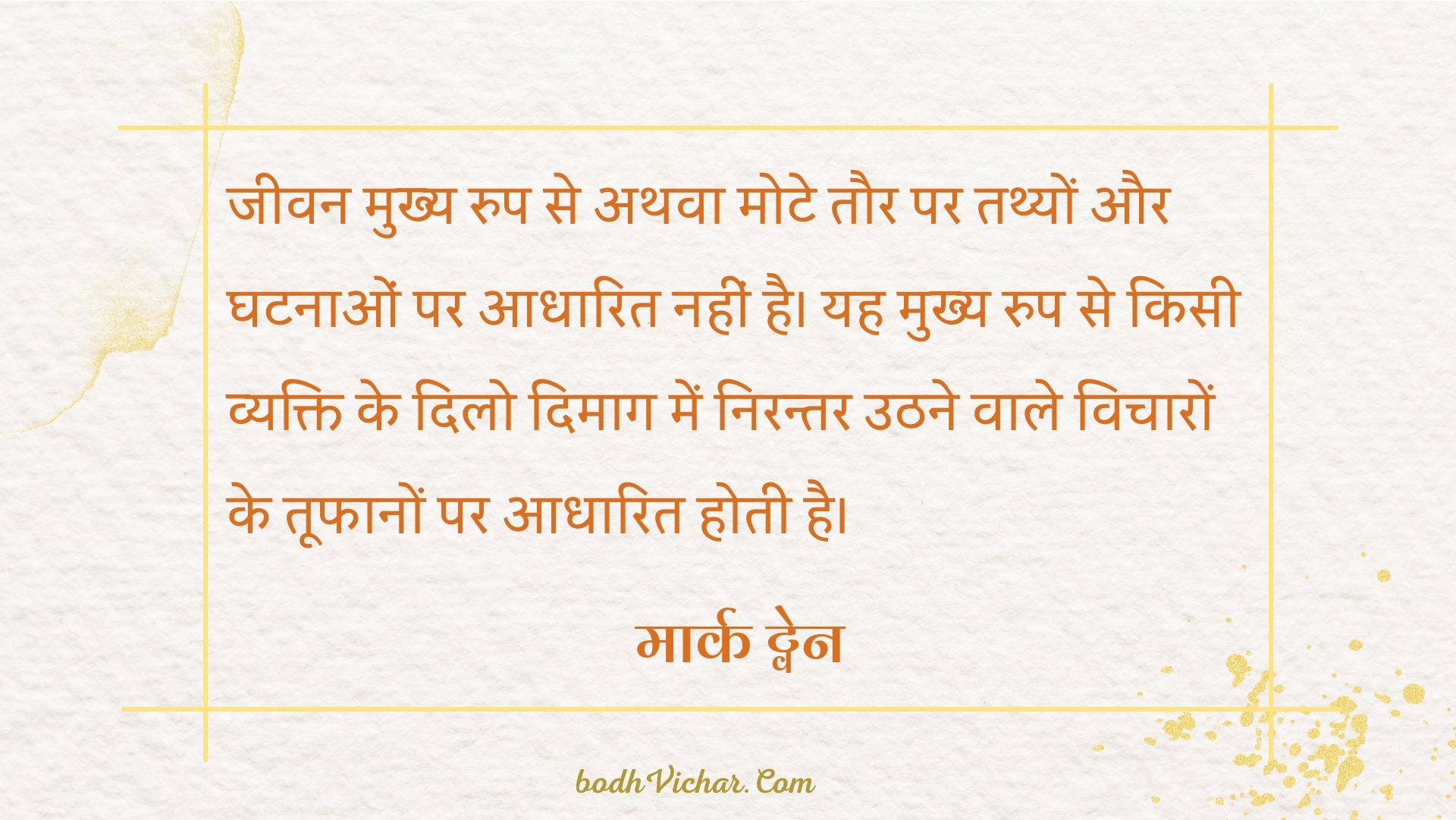 जीवन मुख्य रुप से अथवा मोटे तौर पर तथ्यों और घटनाओं पर आधारित नहीं है। यह मुख्य रुप से किसी व्यक्ति के दिलो दिमाग में निरन्तर उठने वाले विचारों के तूफानों पर आधारित होती है। : Jeevan mukhya roop se athva mote taur par tathyo aur ghatnaao par adharit nahi hai.mukhya roop se kisi vyakti ke dilo dimaag nirantar uth rhe vicharo ke toofan par adaharit hai. - मार्क ट्वेन