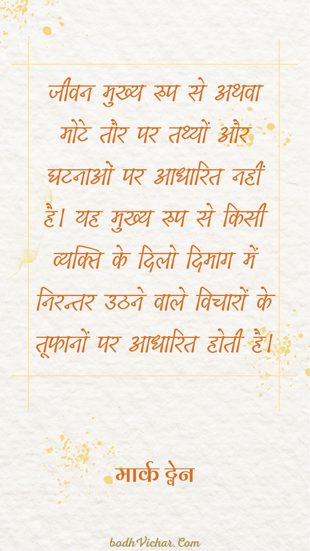 जीवन मुख्य रुप से अथवा मोटे तौर पर तथ्यों और घटनाओं पर आधारित नहीं है। यह मुख्य रुप से किसी व्यक्ति के दिलो दिमाग में निरन्तर उठने वाले विचारों के तूफानों पर आधारित होती है। : Jeevan mukhya roop se athva mote taur par tathyo aur ghatnaao par adharit nahi hai.mukhya roop se kisi vyakti ke dilo dimaag nirantar uth rhe vicharo ke toofan par adaharit hai. - मार्क ट्वेन