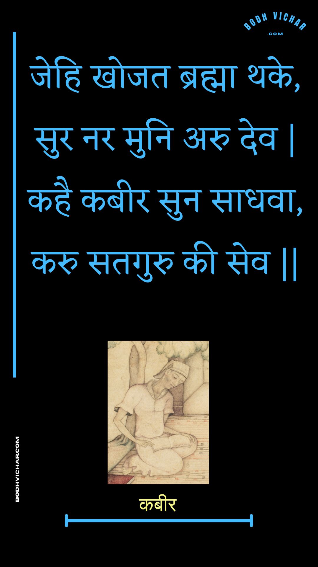 जेहि खोजत ब्रह्मा थके, सुर नर मुनि अरु देव | कहै कबीर सुन साधवा, करु सतगुरु की सेव || : Jehi khojat brahma thake, sur nar muni aru dev | kahai kabeer sun saadhava, karu sataguru kee sev || - कबीर