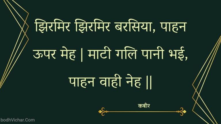 झिरमिर झिरमिर बरसिया, पाहन ऊपर मेह | माटी गलि पानी भई, पाहन वाही नेह || : Jhiramir jhiramir barasiya, paahan oopar meh | maatee gali paanee bhee, paahan vaahee neh || - कबीर