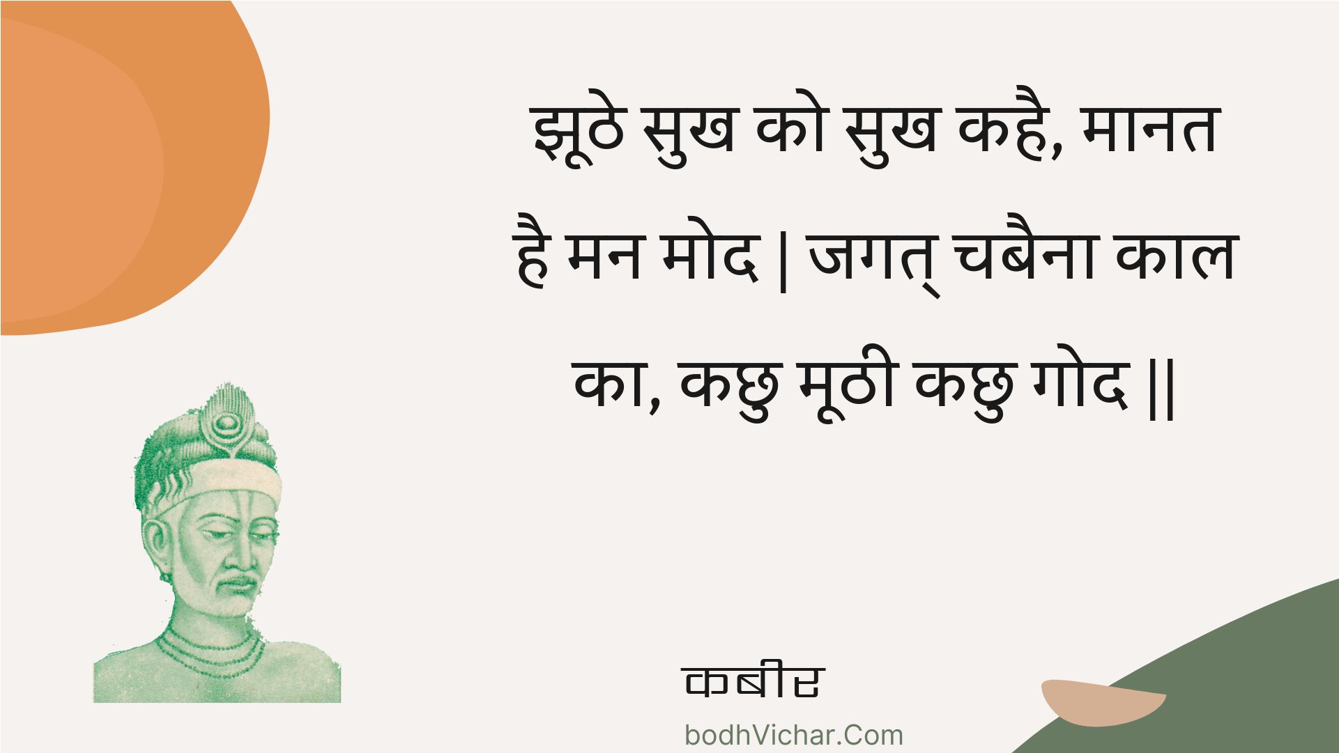 झूठे सुख को सुख कहै, मानत है मन मोद | जगत् चबैना काल का, कछु मूठी कछु गोद || : Jhoothe sukh ko sukh kahai, maanat hai man mod | jagat chabaina kaal ka, kachhu moothee kachhu god || - कबीर