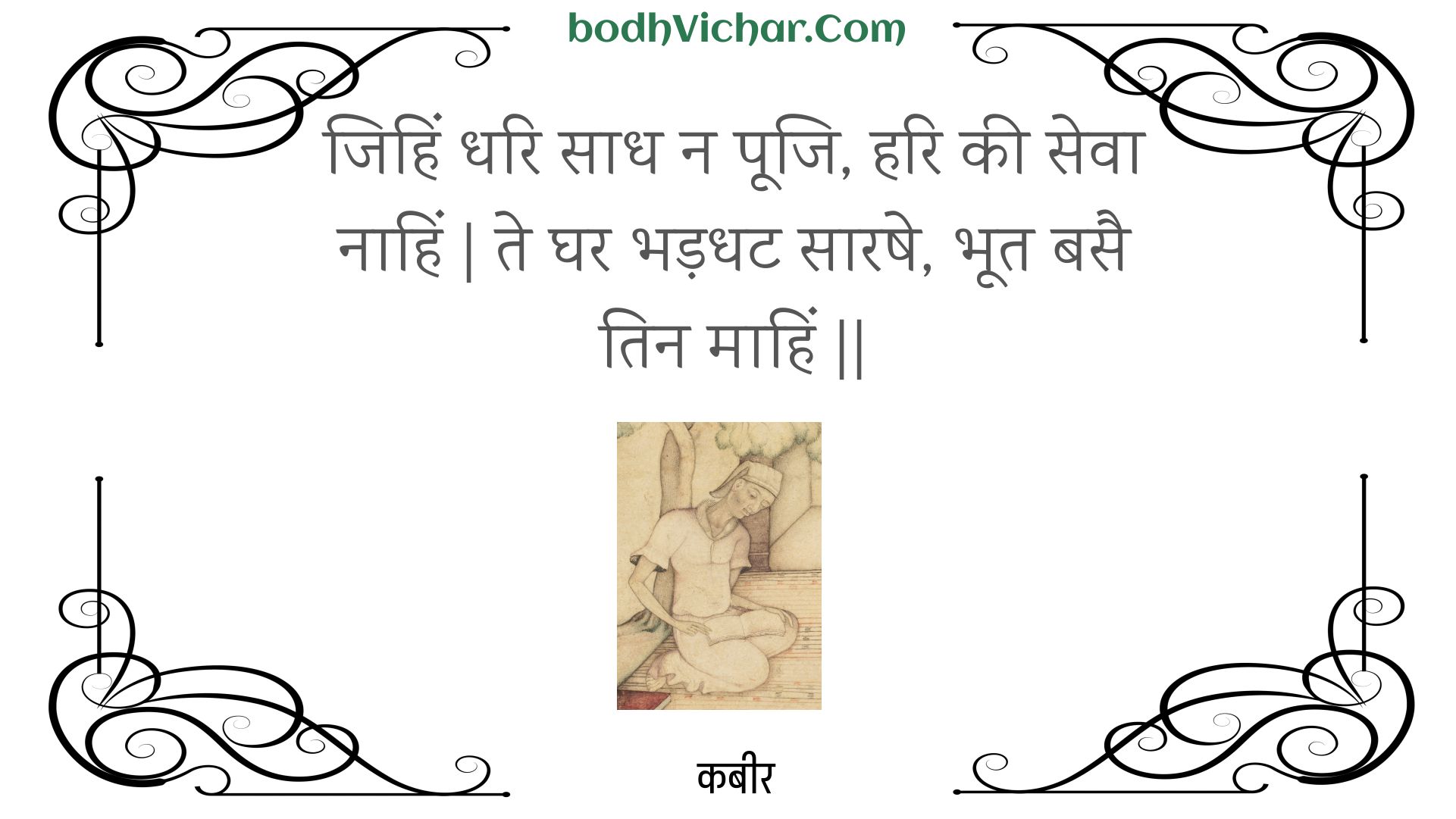 जिहिं धरि साध न पूजि, हरि की सेवा नाहिं | ते घर भड़धट सारषे, भूत बसै तिन माहिं || : Jihin dhari saadh na pooji, hari kee seva naahin | te ghar bhadadhat saarashe, bhoot basai tin maahin || - कबीर