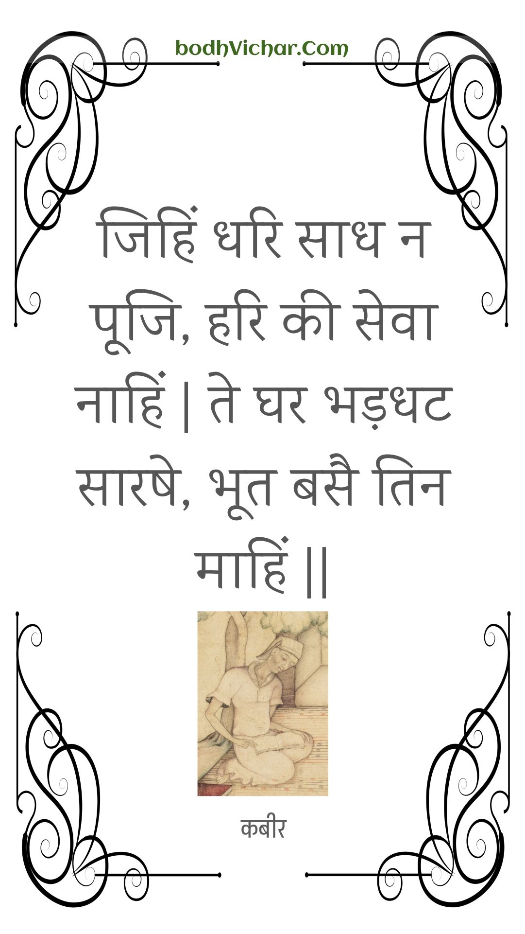 जिहिं धरि साध न पूजि, हरि की सेवा नाहिं | ते घर भड़धट सारषे, भूत बसै तिन माहिं || : Jihin dhari saadh na pooji, hari kee seva naahin | te ghar bhadadhat saarashe, bhoot basai tin maahin || - कबीर