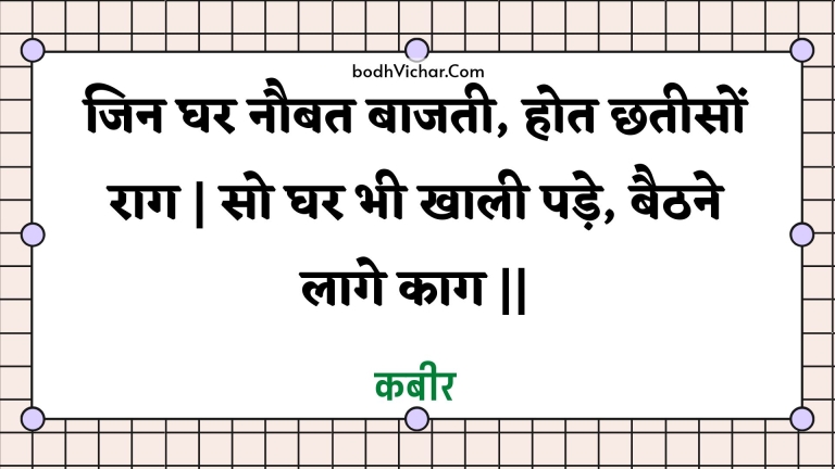 जिन घर नौबत बाजती, होत छतीसों राग | सो घर भी खाली पड़े, बैठने लागे काग || : Jin ghar naubat baajatee, hot chhateeson raag | so ghar bhee khaalee pade, baithane laage kaag || - कबीर