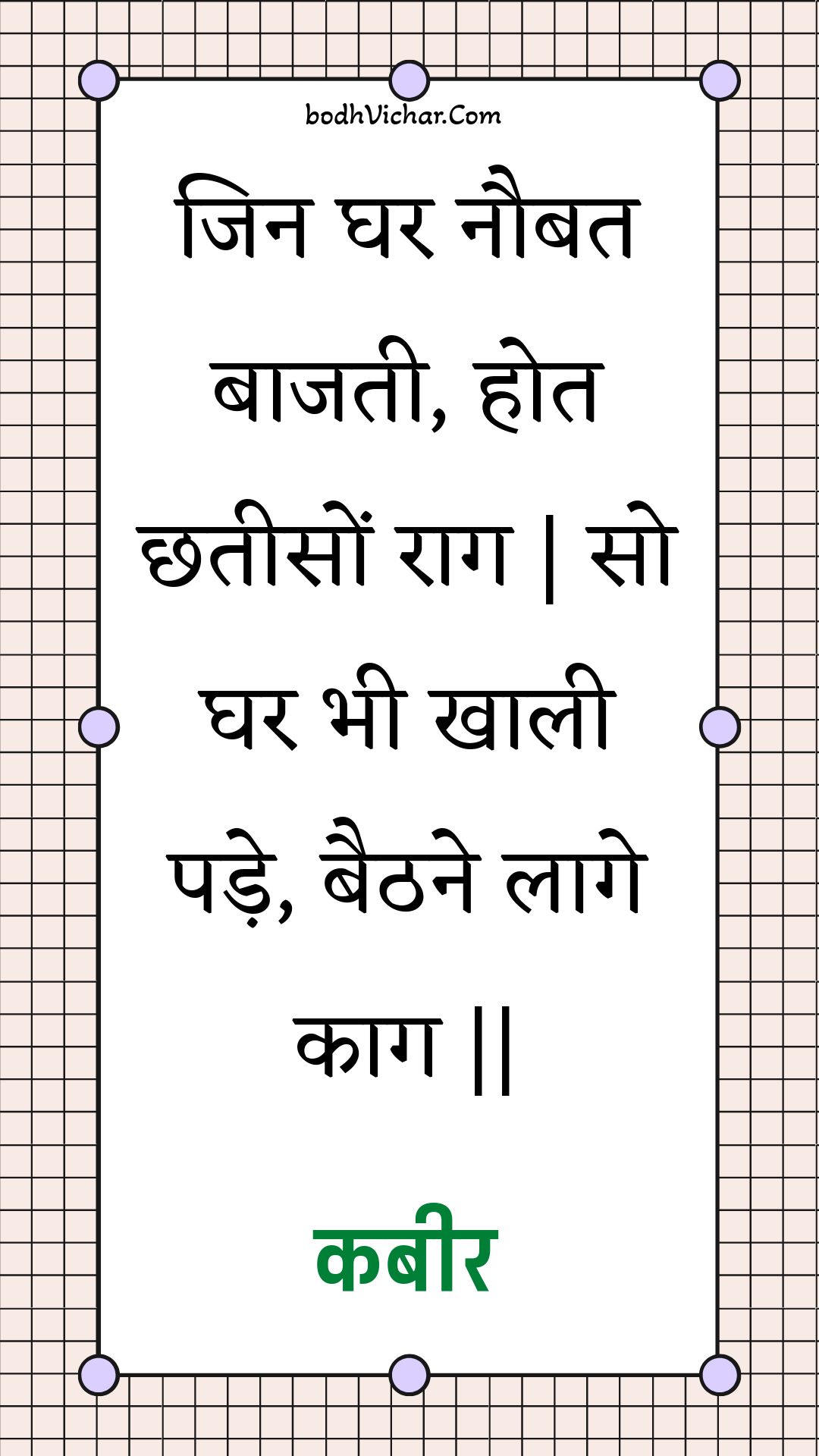 जिन घर नौबत बाजती, होत छतीसों राग | सो घर भी खाली पड़े, बैठने लागे काग || : Jin ghar naubat baajatee, hot chhateeson raag | so ghar bhee khaalee pade, baithane laage kaag || - कबीर