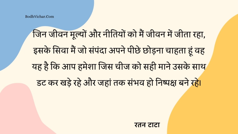 जिन जीवन मूल्यों और नीतियों को मैं जीवन में जीता रहा, इसके सिवा मैं जो संपंदा अपने पीछे छोड़ना चाहता हूं वह यह है कि आप हमेशा जिस चीज को सही माने उसके साथ डट कर खड़े रहे और जहां तक संभव हो निष्पक्ष बने रहे। : Jin jeevn mulyon aur neetiyon ko main jeevan me jeeta raha iske sivaa main jo sampda apne peeche chhodna chahta hu wah yah hai ki aaphamesha jis cheez ko sahi maane uske sath datke khade rahein ,a uar jahan tak honishpaksha banein. - रतन टाटा