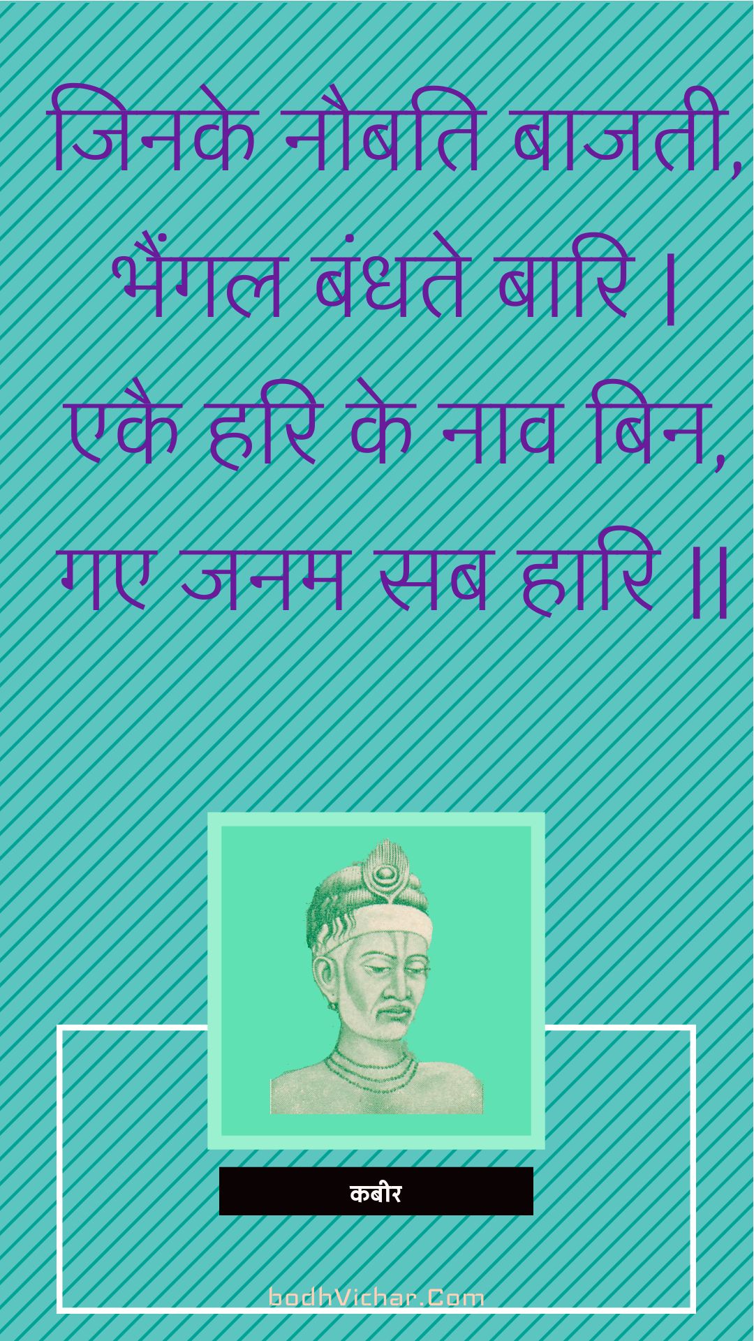 जिनके नौबति बाजती, भैंगल बंधते बारि | एकै हरि के नाव बिन, गए जनम सब हारि || : Jinake naubati baajatee, bhaingal bandhate baari | ekai hari ke naav bin, gae janam sab haari || - कबीर