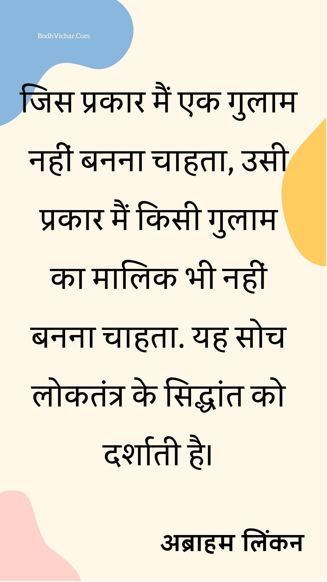 जिस प्रकार मैं एक गुलाम नहीं बनना चाहता, उसी प्रकार मैं किसी गुलाम का मालिक भी नहीं बनना चाहता. यह सोच लोकतंत्र के सिद्धांत को दर्शाती है। : Jis prakara main gulaam nahi banna chahta, usi prakar main kisi gulaam ka maalik bhi nahi banna chahta. - अब्राहम लिंकन