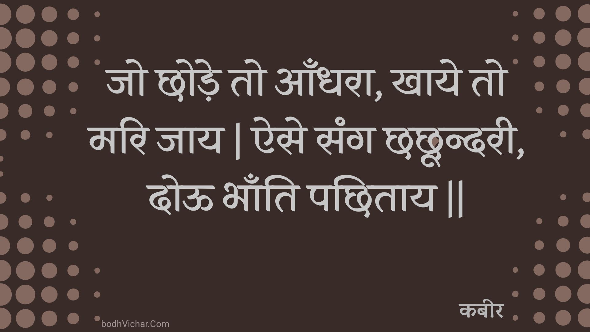 जो छोड़े तो आँधरा, खाये तो मरि जाय | ऐसे संग छछून्दरी, दोऊ भाँति पछिताय || : Jo chhode to aandhara, khaaye to mari jaay | aise sang chhachhoondaree, dooo bhaanti pachhitaay || - कबीर