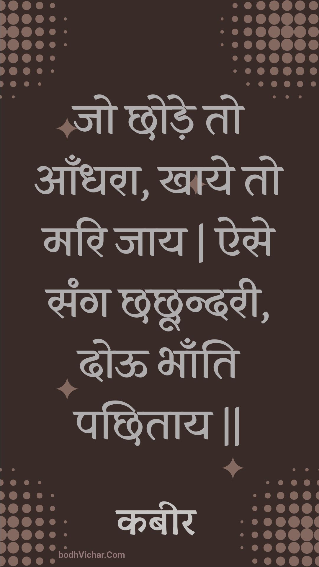 जो छोड़े तो आँधरा, खाये तो मरि जाय | ऐसे संग छछून्दरी, दोऊ भाँति पछिताय || : Jo chhode to aandhara, khaaye to mari jaay | aise sang chhachhoondaree, dooo bhaanti pachhitaay || - कबीर