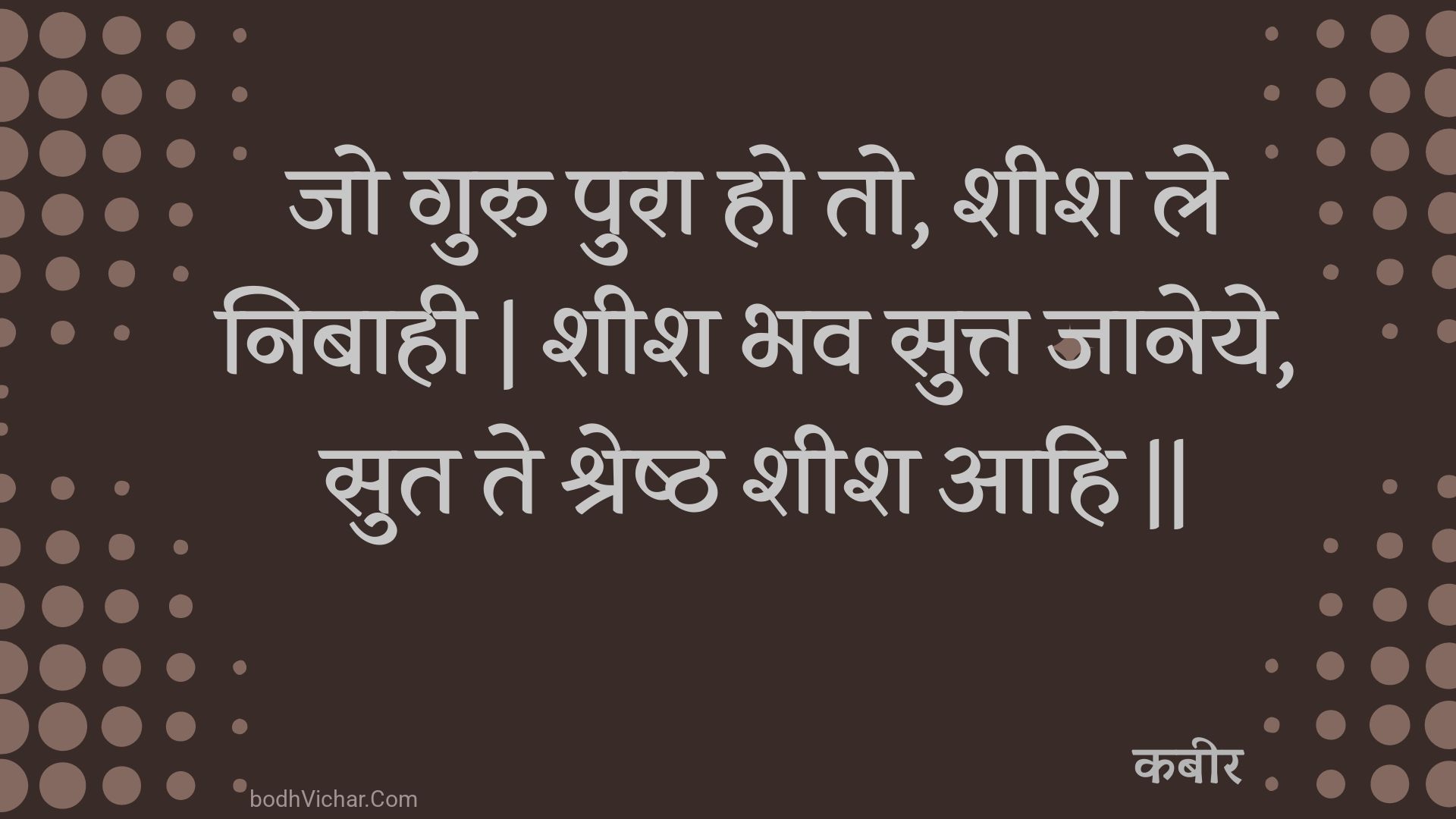 जो गुरु पुरा हो तो, शीश ले निबाही | शीश भव सुत्त जानेये, सुत ते श्रेष्ठ शीश आहि || : Jo guru pura ho to, sheesh le nibaahee | sheesh bhav sutt jaaneye, sut te shreshth sheesh aahi || - कबीर