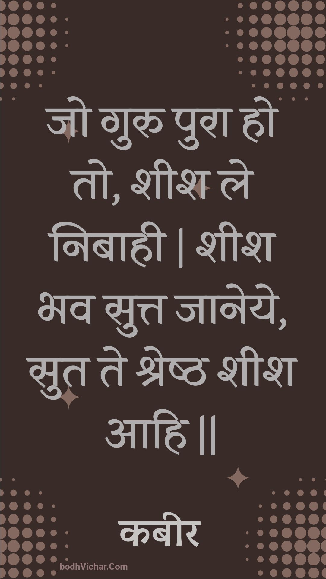 जो गुरु पुरा हो तो, शीश ले निबाही | शीश भव सुत्त जानेये, सुत ते श्रेष्ठ शीश आहि || : Jo guru pura ho to, sheesh le nibaahee | sheesh bhav sutt jaaneye, sut te shreshth sheesh aahi || - कबीर