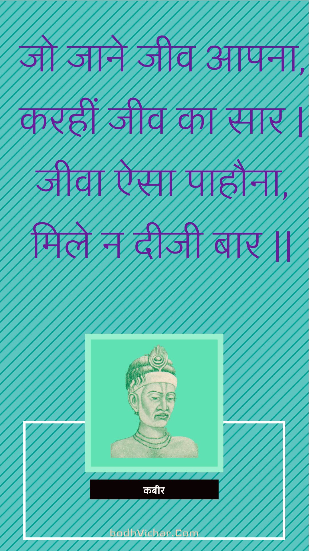 जो जाने जीव आपना, करहीं जीव का सार | जीवा ऐसा पाहौना, मिले न दीजी बार || : Jo jaane jeev aapana, karaheen jeev ka saar | jeeva aisa paahauna, mile na deejee baar || - कबीर