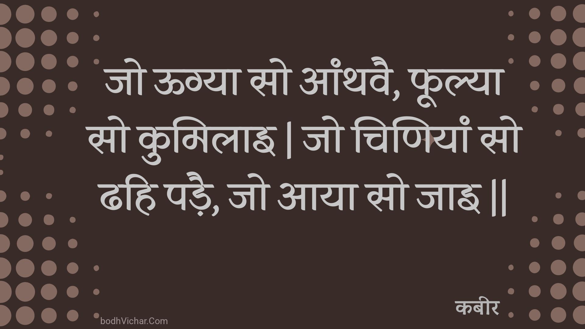 जो ऊग्या सो आंथवै, फूल्या सो कुमिलाइ | जो चिणियां सो ढहि पड़ै, जो आया सो जाइ || : Jo oogya so aanthavai, phoolya so kumilai | jo chiniyaan so dhahi padai, jo aaya so jai || - कबीर