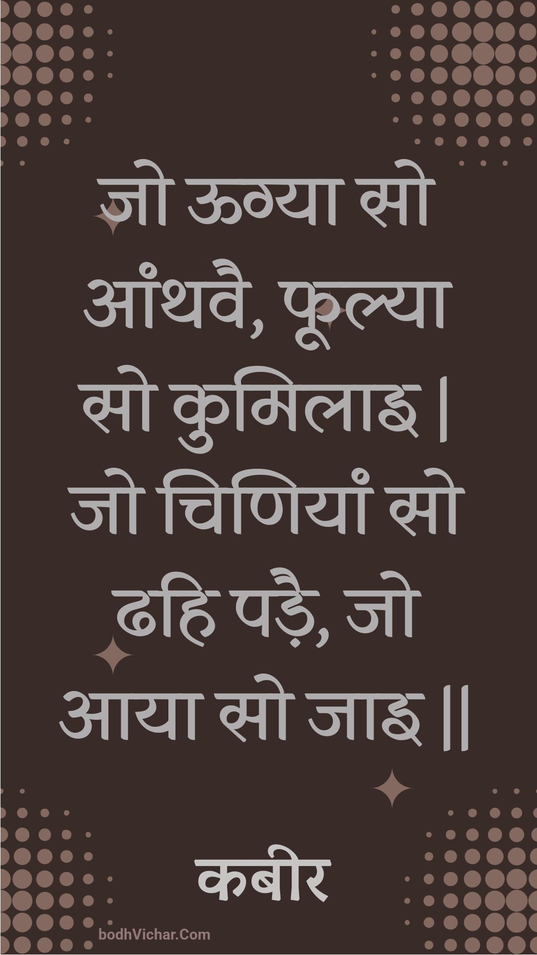 जो ऊग्या सो आंथवै, फूल्या सो कुमिलाइ | जो चिणियां सो ढहि पड़ै, जो आया सो जाइ || : Jo oogya so aanthavai, phoolya so kumilai | jo chiniyaan so dhahi padai, jo aaya so jai || - कबीर