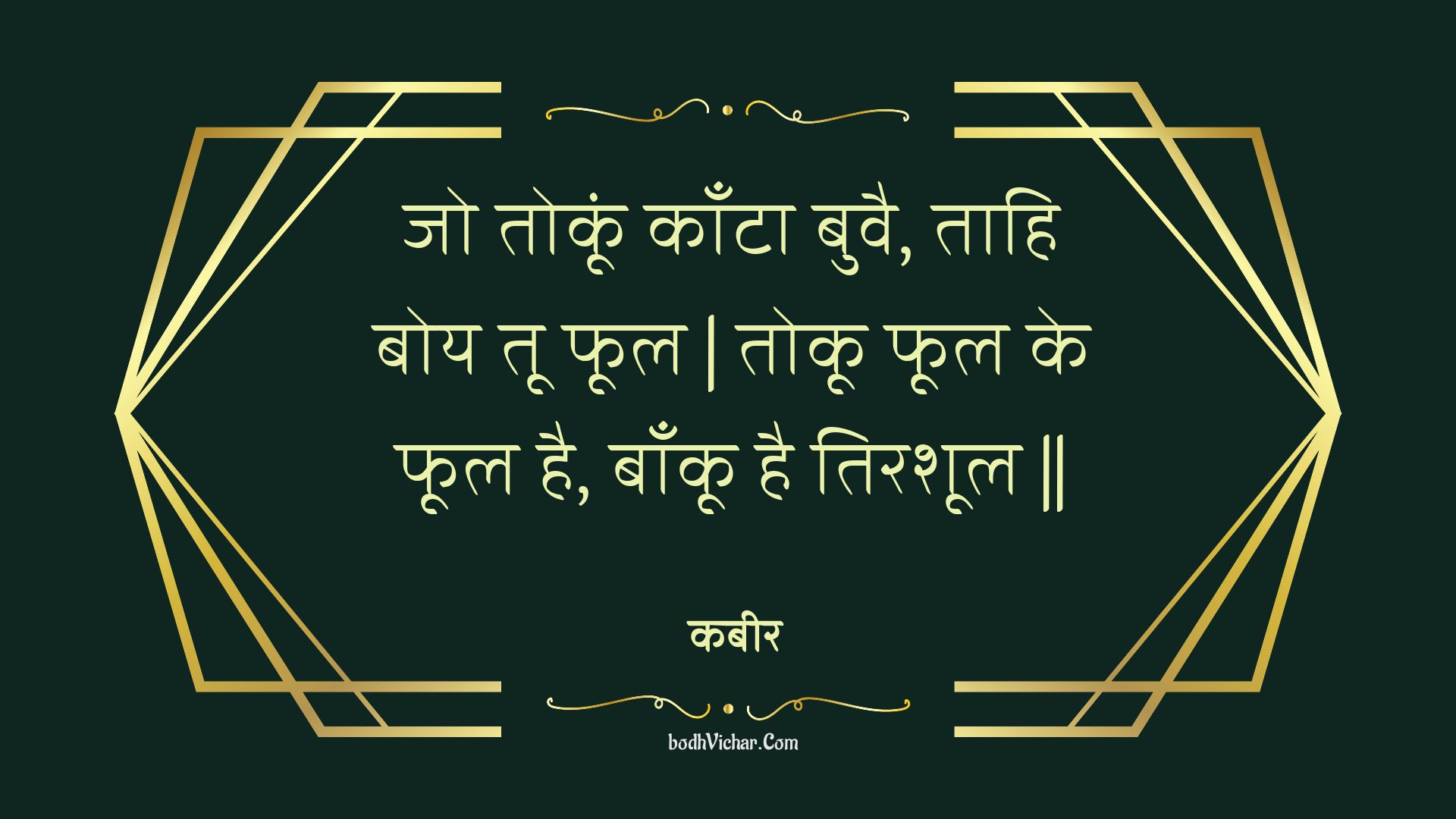 जो तोकूं काँटा बुवै, ताहि बोय तू फूल | तोकू फूल के फूल है, बाँकू है तिरशूल || : Jo tokoon kaanta buvai, taahi boy too phool | tokoo phool ke phool hai, baankoo hai tirashool || - कबीर