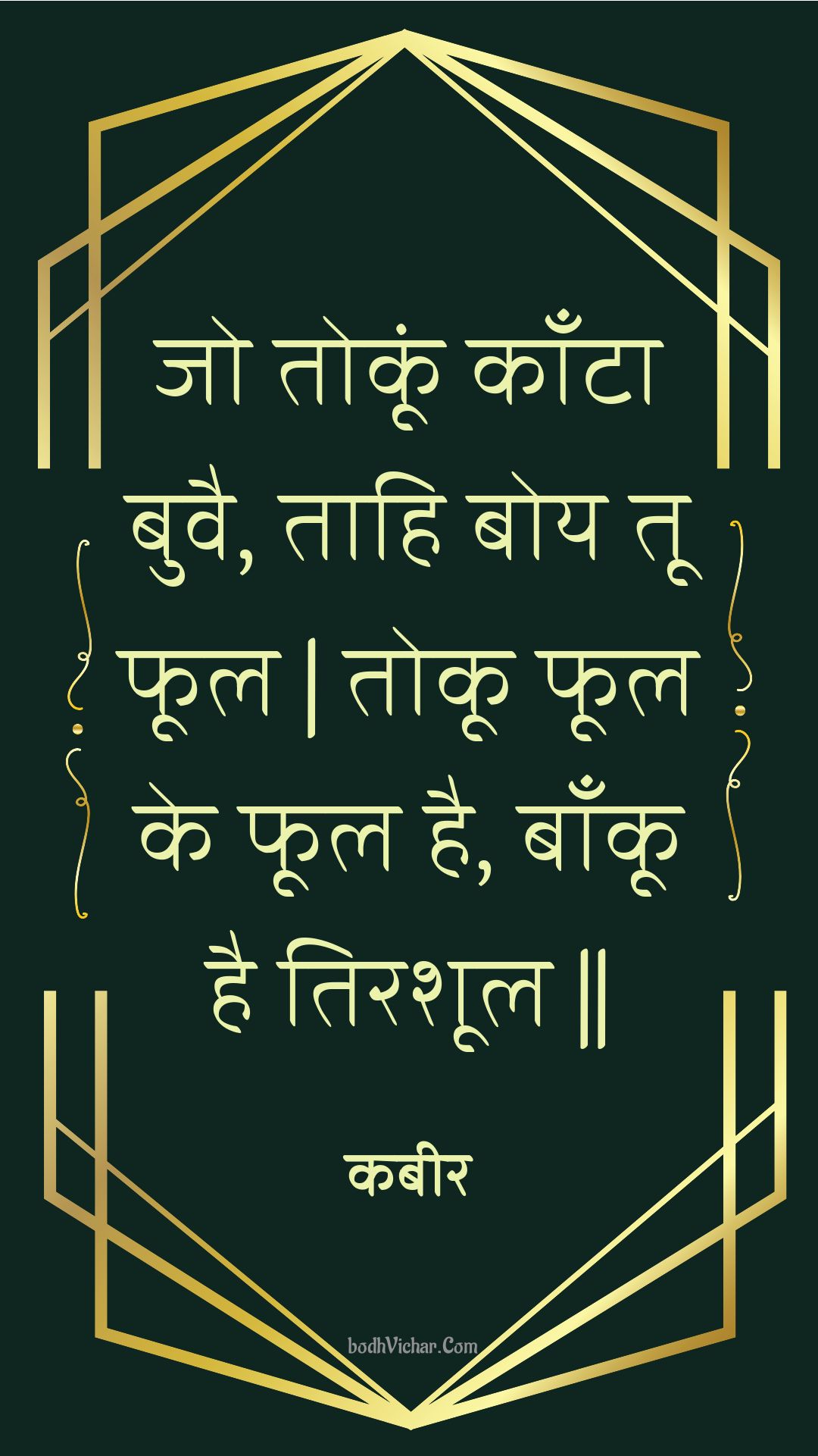 जो तोकूं काँटा बुवै, ताहि बोय तू फूल | तोकू फूल के फूल है, बाँकू है तिरशूल || : Jo tokoon kaanta buvai, taahi boy too phool | tokoo phool ke phool hai, baankoo hai tirashool || - कबीर