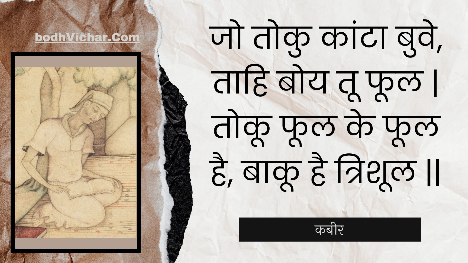 जो तोकु कांटा बुवे, ताहि बोय तू फूल | तोकू फूल के फूल है, बाकू है त्रिशूल || : Jo toku kaanta buve, taahi boy too phool | tokoo phool ke phool hai, baakoo hai trishool || - कबीर