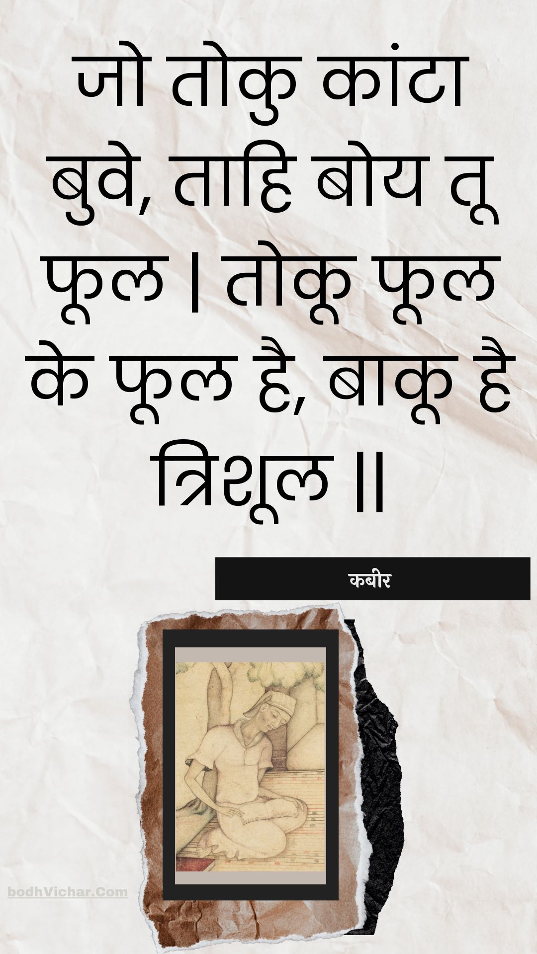 जो तोकु कांटा बुवे, ताहि बोय तू फूल | तोकू फूल के फूल है, बाकू है त्रिशूल || : Jo toku kaanta buve, taahi boy too phool | tokoo phool ke phool hai, baakoo hai trishool || - कबीर