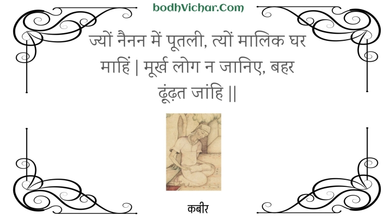 ज्यों नैनन में पूतली, त्यों मालिक घर माहिं | मूर्ख लोग न जानिए, बहर ढ़ूंढ़त जांहि || : Jyon nainan mein pootalee, tyon maalik ghar maahin | moorkh log na jaanie, bahar dhoondhat jaanhi || - कबीर