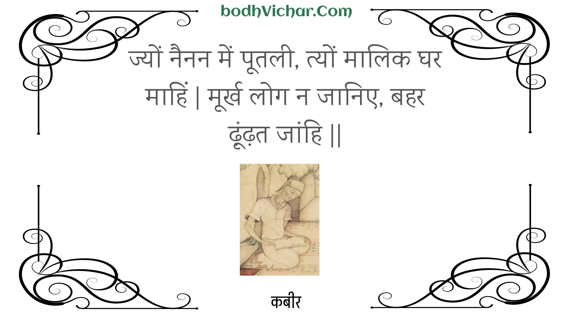 ज्यों नैनन में पूतली, त्यों मालिक घर माहिं | मूर्ख लोग न जानिए, बहर ढ़ूंढ़त जांहि || : Jyon nainan mein pootalee, tyon maalik ghar maahin | moorkh log na jaanie, bahar dhoondhat jaanhi || - कबीर