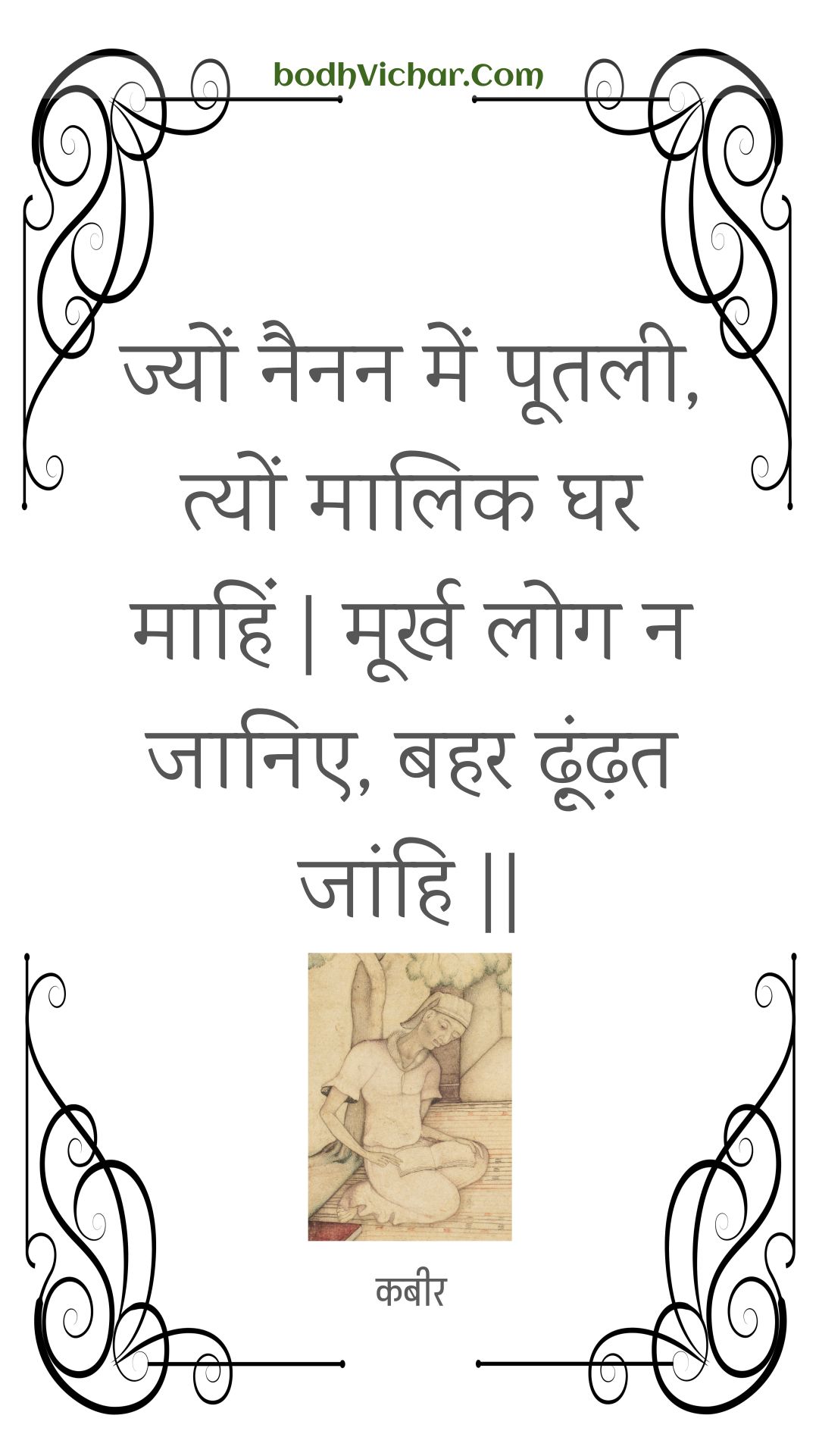 ज्यों नैनन में पूतली, त्यों मालिक घर माहिं | मूर्ख लोग न जानिए, बहर ढ़ूंढ़त जांहि || : Jyon nainan mein pootalee, tyon maalik ghar maahin | moorkh log na jaanie, bahar dhoondhat jaanhi || - कबीर