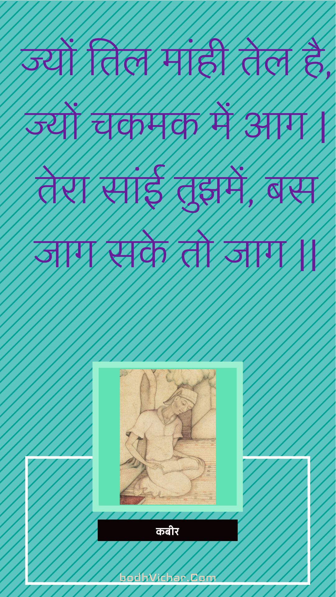 ज्यों तिल मांही तेल है, ज्यों चकमक में आग | तेरा सांई तुझमें, बस जाग सके तो जाग || : Jyon til maanhee tel hai, jyon chakamak mein aag | tera saanee tujhamen, bas jaag sake to jaag || - कबीर