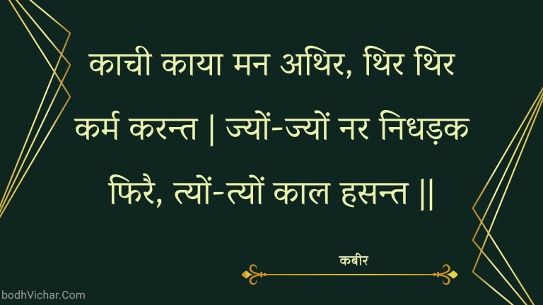 काची काया मन अथिर, थिर थिर कर्म करन्त | ज्यों-ज्यों नर निधड़क फिरै, त्यों-त्यों काल हसन्त || : Kaachee kaaya man athir, thir thir karm karant | jyon-jyon nar nidhadak phirai, tyon-tyon kaal hasant || - कबीर