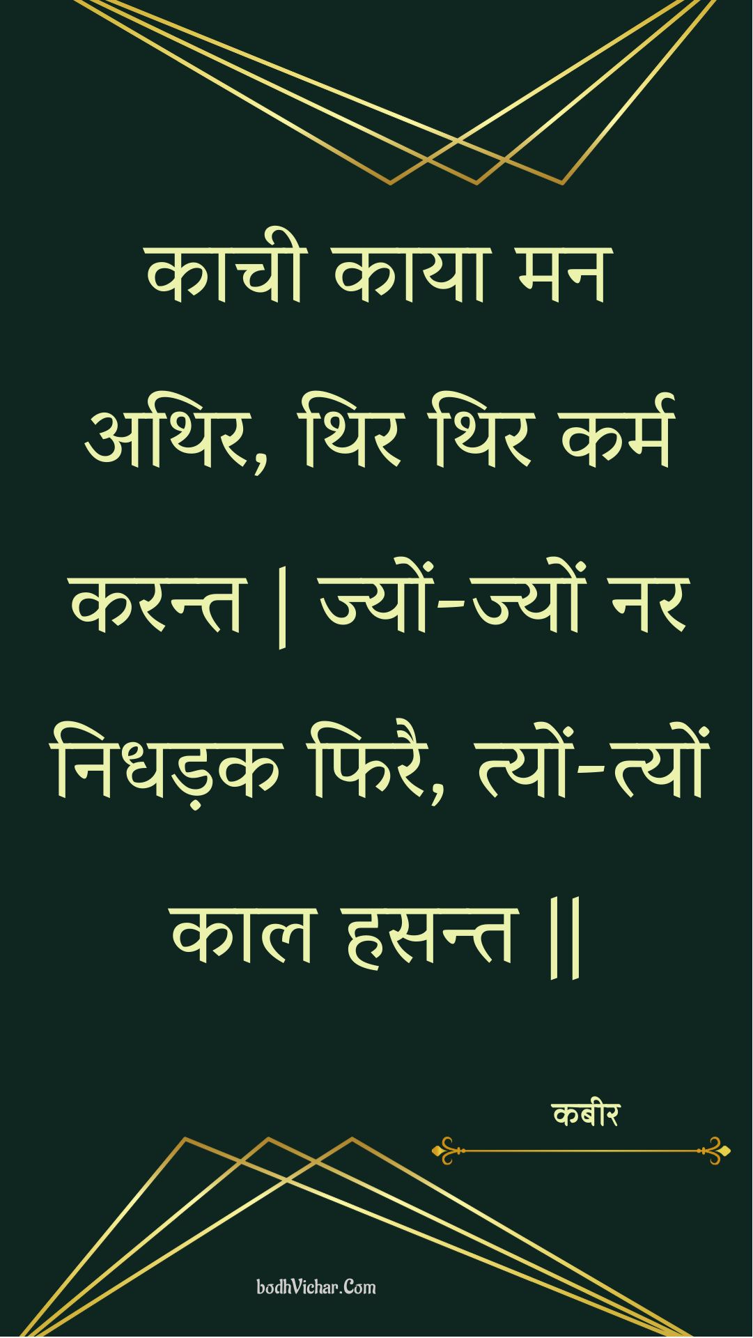 काची काया मन अथिर, थिर थिर कर्म करन्त | ज्यों-ज्यों नर निधड़क फिरै, त्यों-त्यों काल हसन्त || : Kaachee kaaya man athir, thir thir karm karant | jyon-jyon nar nidhadak phirai, tyon-tyon kaal hasant || - कबीर