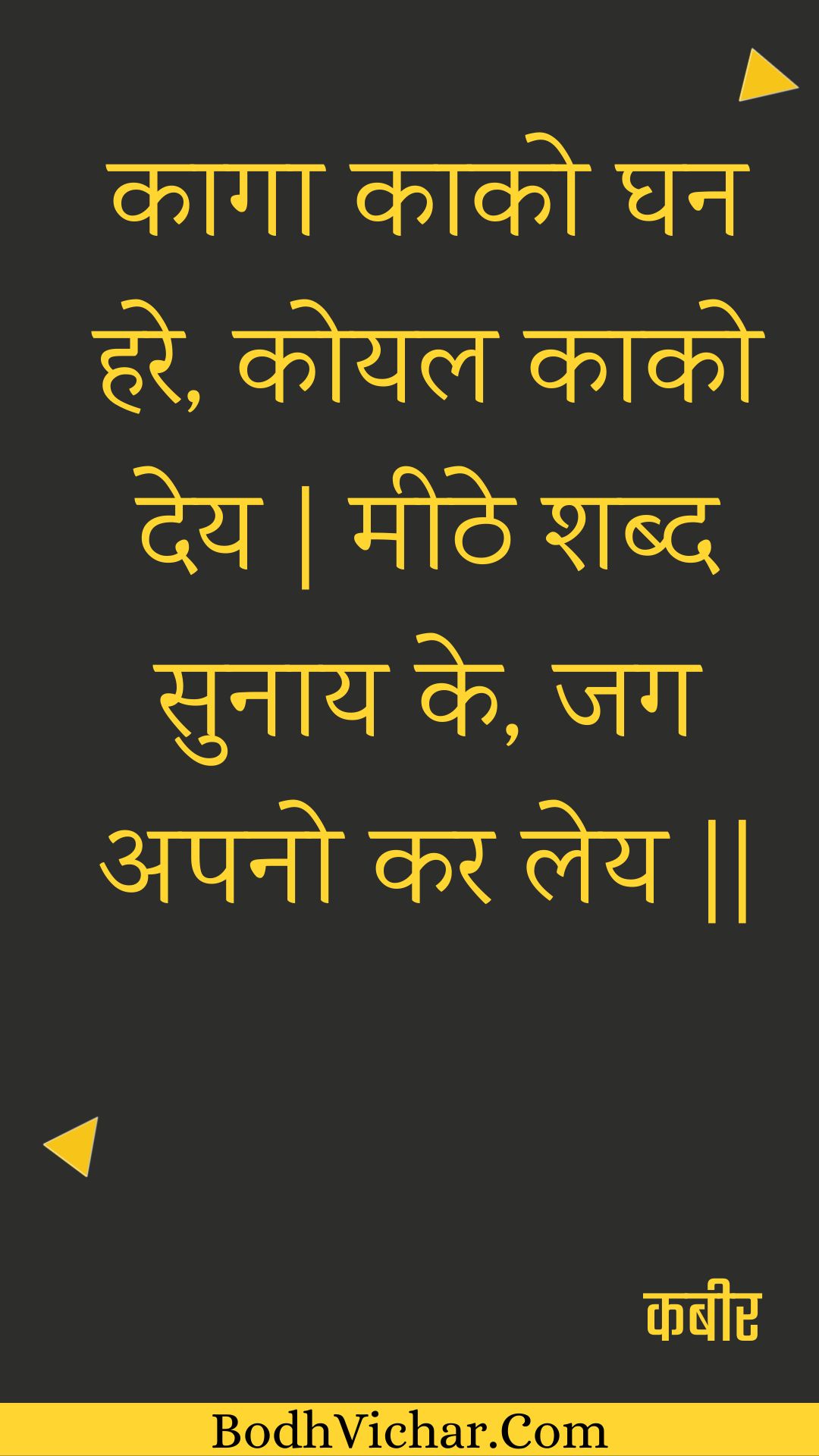 कागा काको घन हरे, कोयल काको देय | मीठे शब्द सुनाय के, जग अपनो कर लेय || : Kaaga kaako ghan hare, koyal kaako dey | meethe shabd sunaay ke, jag apano kar ley || - कबीर