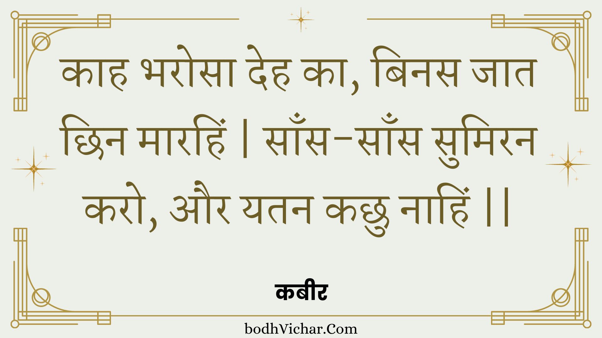 काह भरोसा देह का, बिनस जात छिन मारहिं | साँस-साँस सुमिरन करो, और यतन कछु नाहिं || : Kaah bharosa deh ka, binas jaat chhin maarahin | saans-saans sumiran karo, aur yatan kachhu naahin || - कबीर