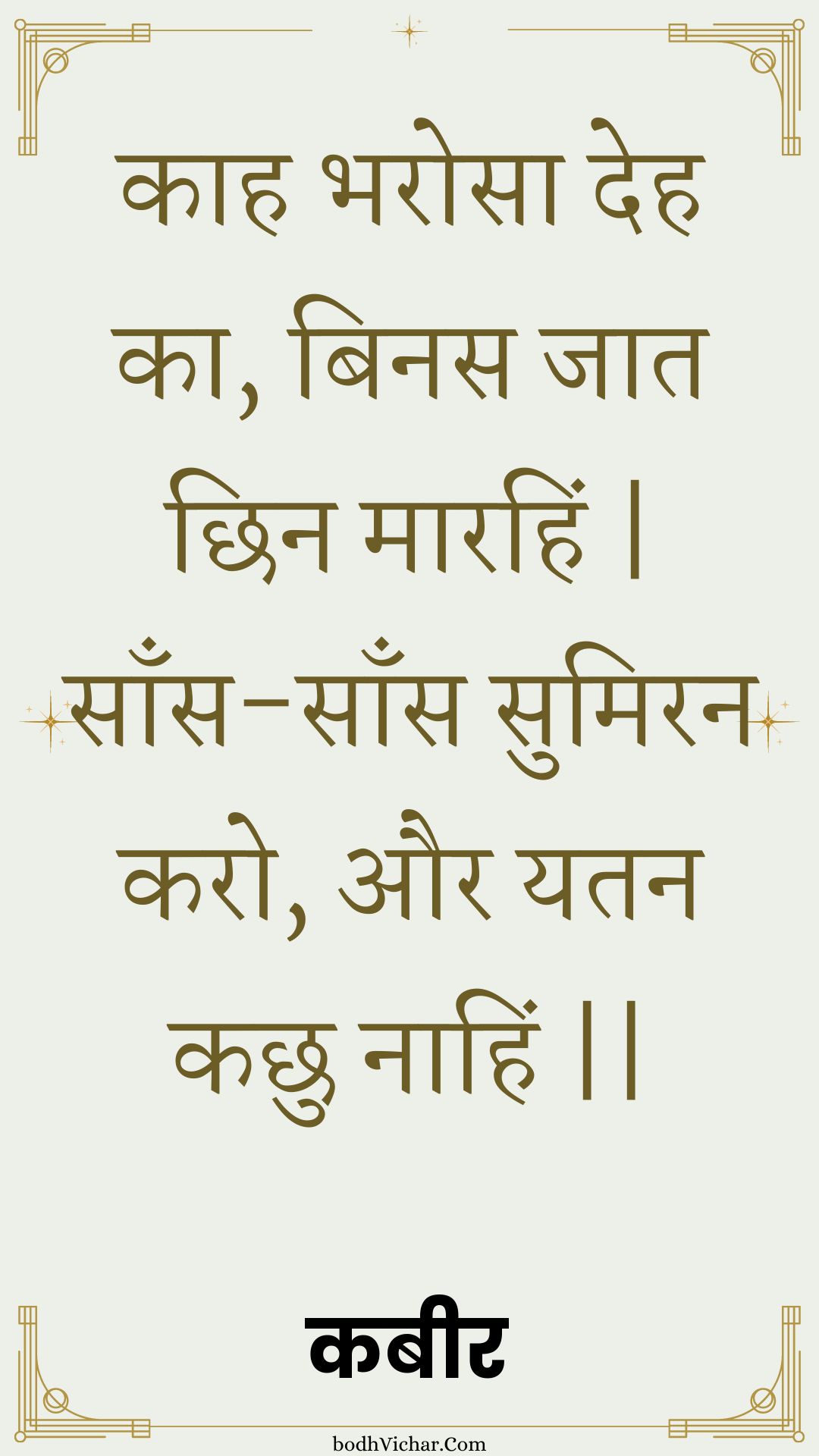 काह भरोसा देह का, बिनस जात छिन मारहिं | साँस-साँस सुमिरन करो, और यतन कछु नाहिं || : Kaah bharosa deh ka, binas jaat chhin maarahin | saans-saans sumiran karo, aur yatan kachhu naahin || - कबीर