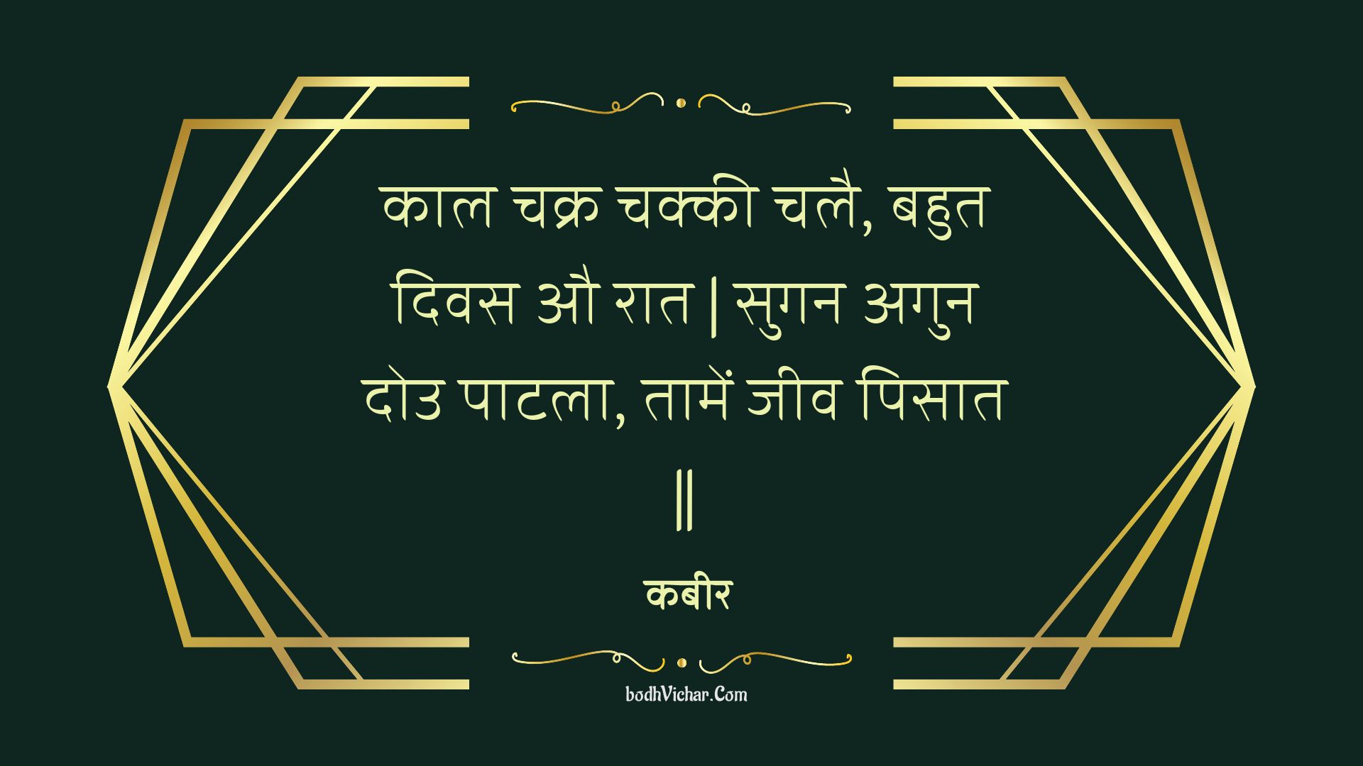 काल चक्र चक्की चलै, बहुत दिवस औ रात | सुगन अगुन दोउ पाटला, तामें जीव पिसात || : Kaal chakr chakkee chalai, bahut divas au raat | sugan agun dou paatala, taamen jeev pisaat || - कबीर