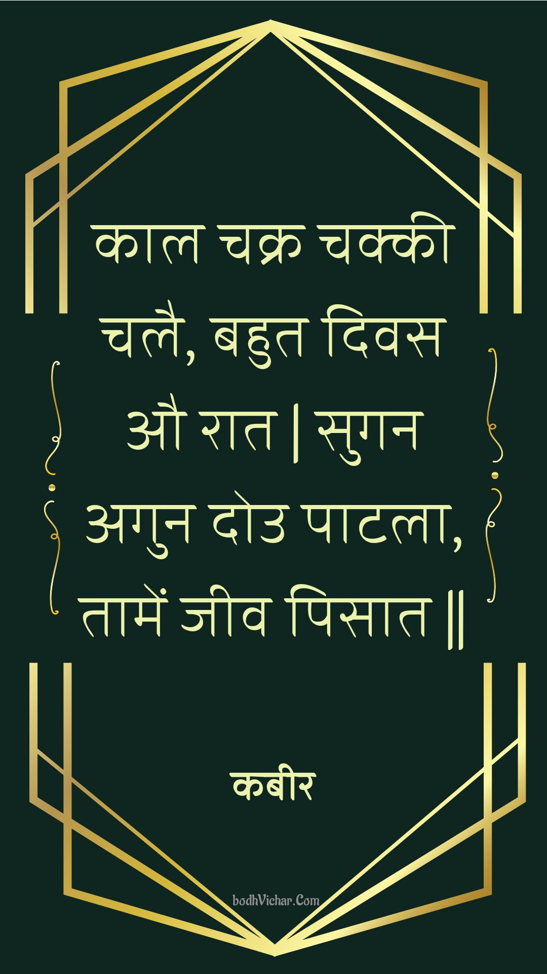 काल चक्र चक्की चलै, बहुत दिवस औ रात | सुगन अगुन दोउ पाटला, तामें जीव पिसात || : Kaal chakr chakkee chalai, bahut divas au raat | sugan agun dou paatala, taamen jeev pisaat || - कबीर