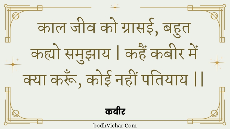 काल जीव को ग्रासई, बहुत कह्यो समुझाय | कहैं कबीर में क्या करूँ, कोई नहीं पतियाय || : Kaal jeev ko graasee, bahut kahyo samujhaay | kahain kabeer mein kya karoon, koee nahin patiyaay || - कबीर