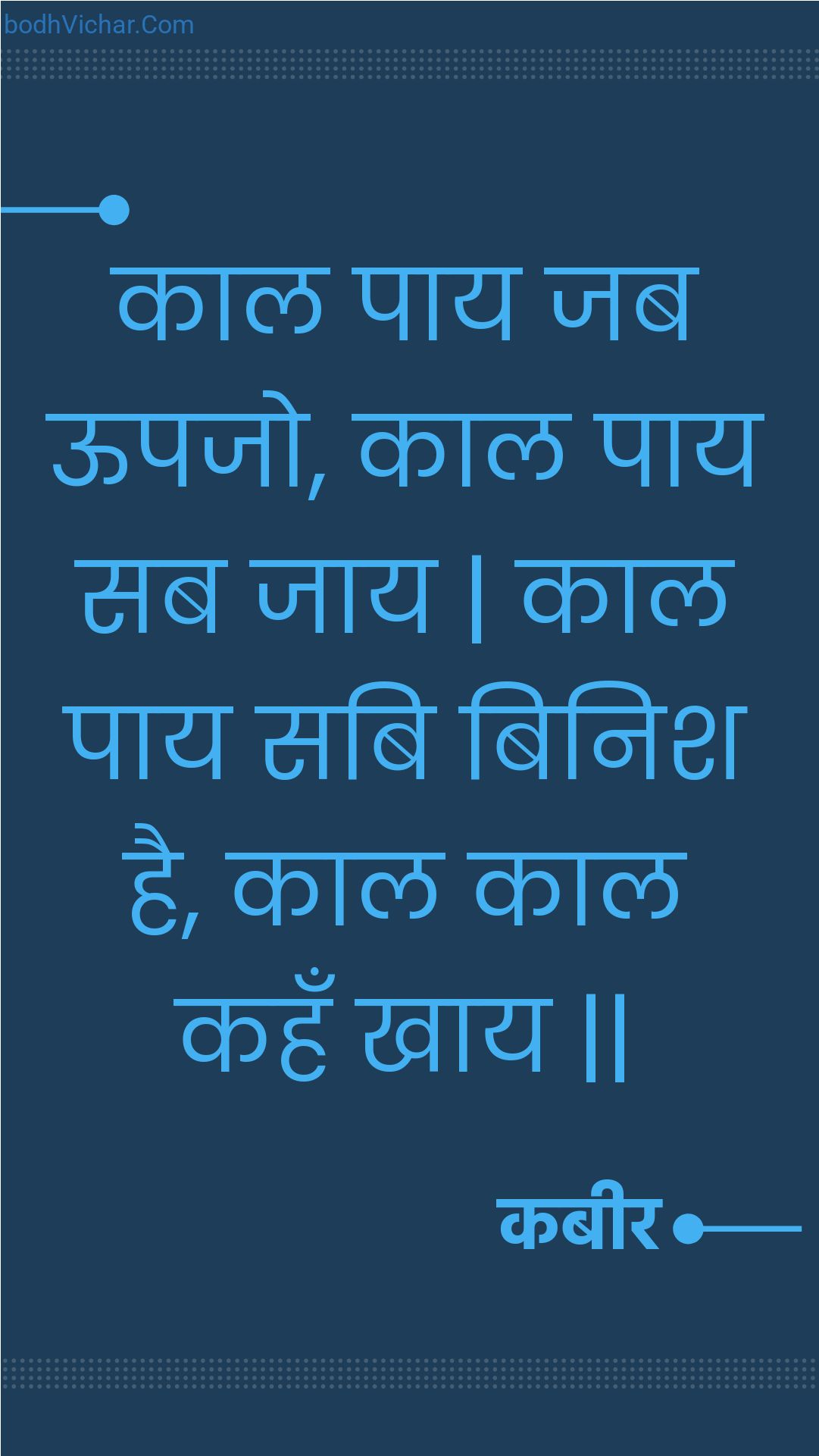 काल पाय जब ऊपजो, काल पाय सब जाय | काल पाय सबि बिनिश है, काल काल कहँ खाय || : Kaal paay jab oopajo, kaal paay sab jaay | kaal paay sabi binish hai, kaal kaal kahan khaay || - कबीर