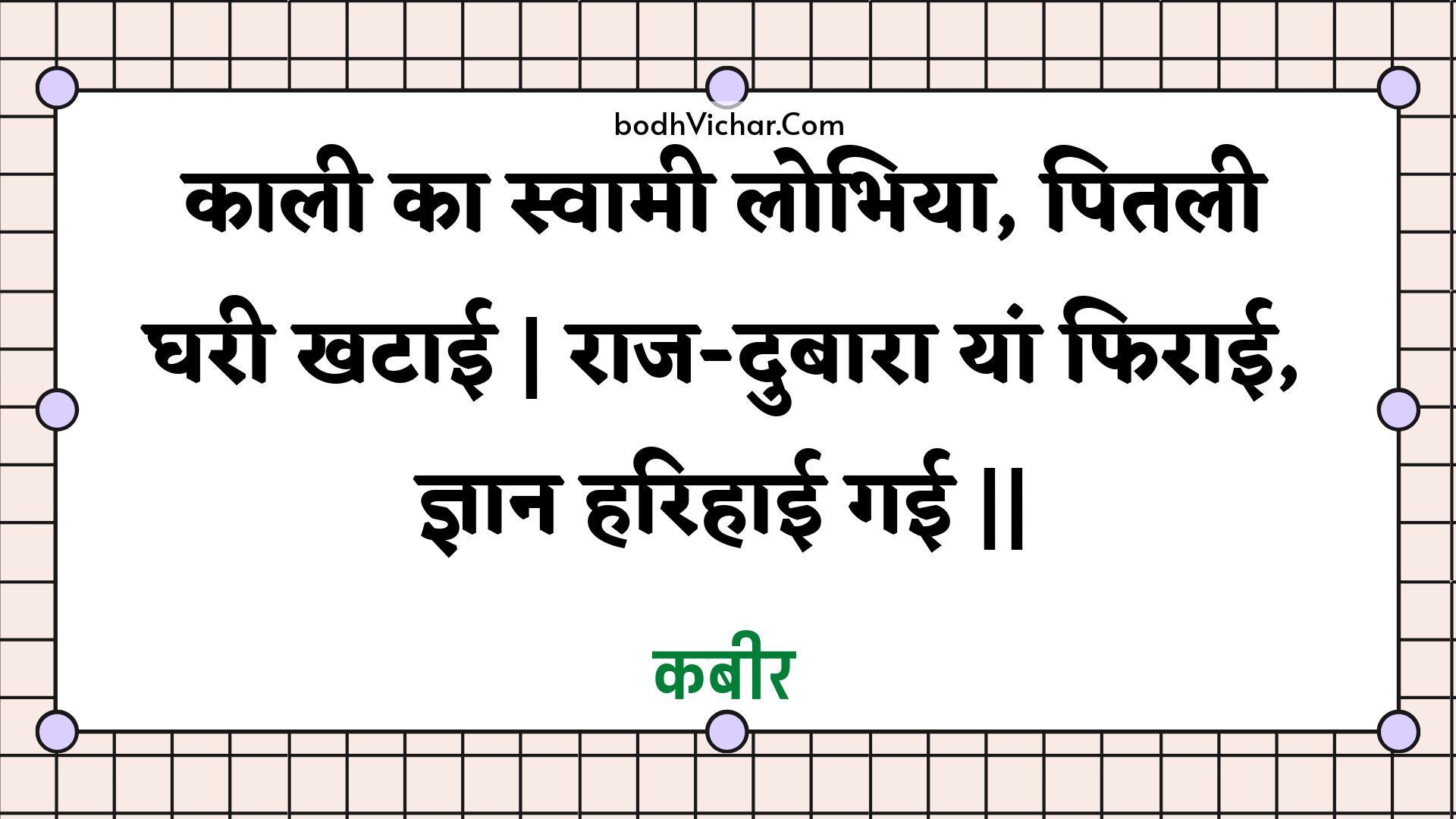 काली का स्वामी लोभिया, पितली घरी खटाई | राज-दुबारा यां फिराई, ज्ञान हरिहाई गई || : Kaalee ka svaamee lobhiya, pitalee gharee khataee | raaj-dubaara yaan phiraee, gyaan harihaee gaee || - कबीर