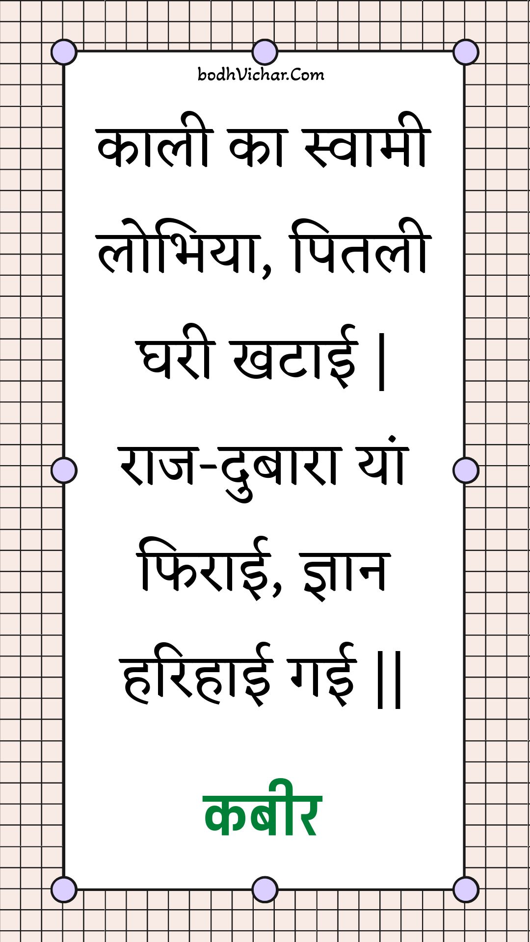 काली का स्वामी लोभिया, पितली घरी खटाई | राज-दुबारा यां फिराई, ज्ञान हरिहाई गई || : Kaalee ka svaamee lobhiya, pitalee gharee khataee | raaj-dubaara yaan phiraee, gyaan harihaee gaee || - कबीर