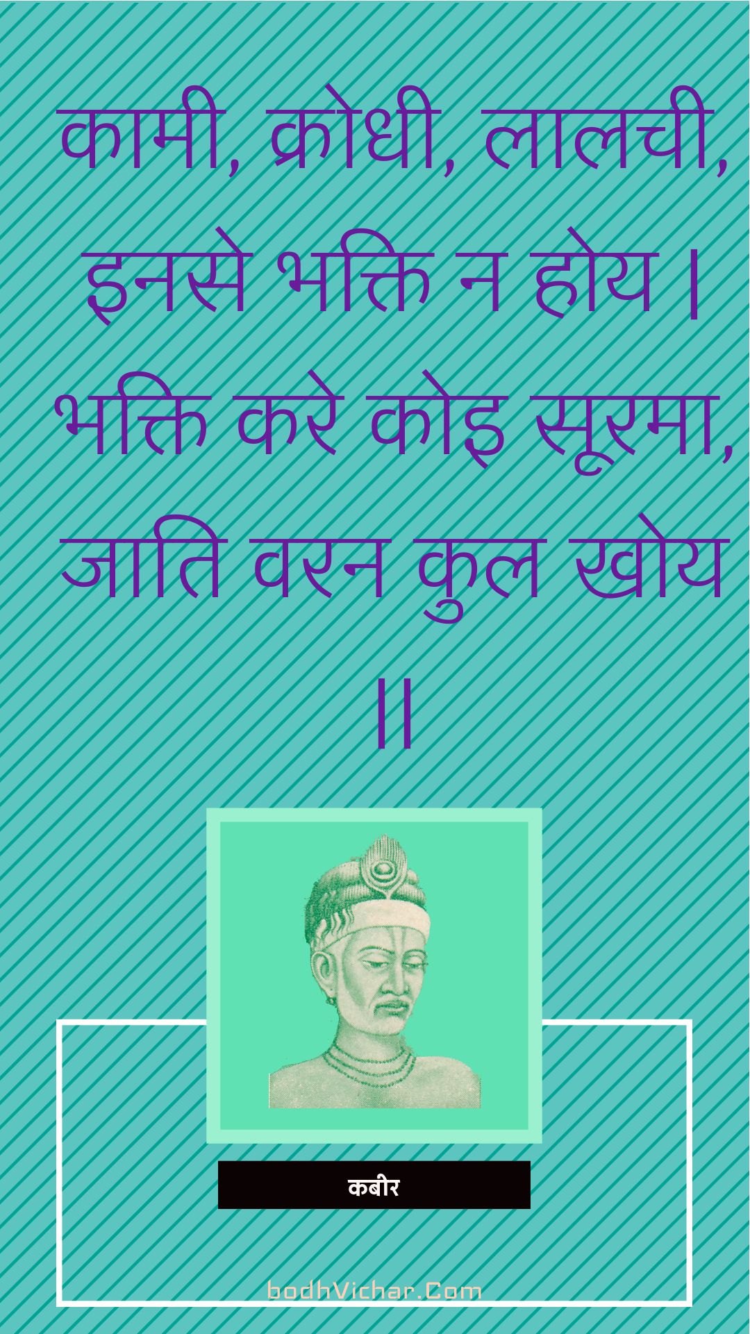 कामी, क्रोधी, लालची, इनसे भक्ति न होय | भक्ति करे कोइ सूरमा, जाति वरन कुल खोय || : Kaamee, krodhee, laalachee, inase bhakti na hoy | bhakti kare koi soorama, jaati varan kul khoy || - कबीर